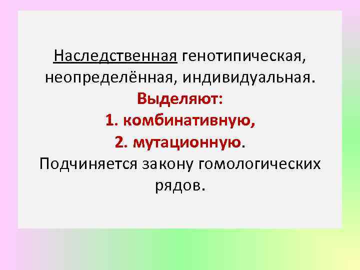 Наследственная генотипическая, неопределённая, индивидуальная. Выделяют: 1. комбинативную, 2. мутационную. Подчиняется закону гомологических рядов. 