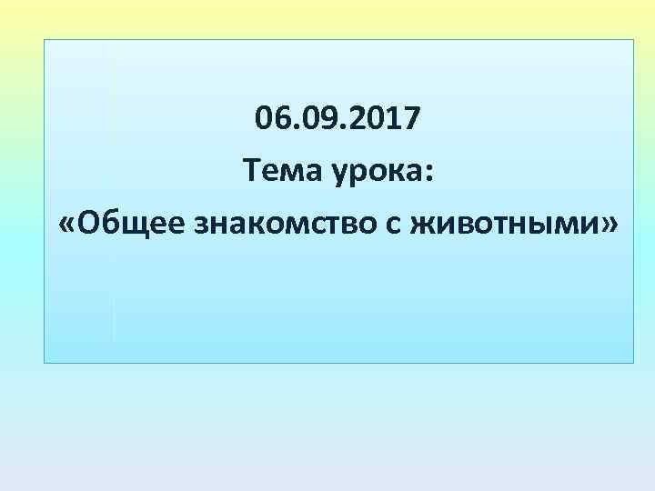 06. 09. 2017 Тема урока: «Общее знакомство с животными» 