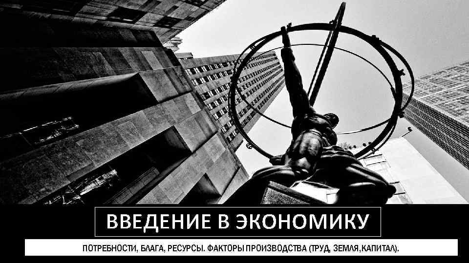 ВВЕДЕНИЕ В ЭКОНОМИКУ ПОТРЕБНОСТИ, БЛАГА, РЕСУРСЫ. ФАКТОРЫ ПРОИЗВОДСТВА (ТРУД, ЗЕМЛЯ, КАПИТАЛ). 