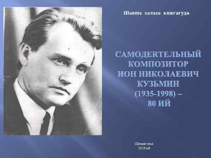 Шенше селасе книгагудо САМОДЕЯТЕЛЬНЫЙ КОМПОЗИТОР ИОН НИКОЛАЕВИЧ КУЗЬМИН (1935 -1998) – 80 ИЙ Шенше