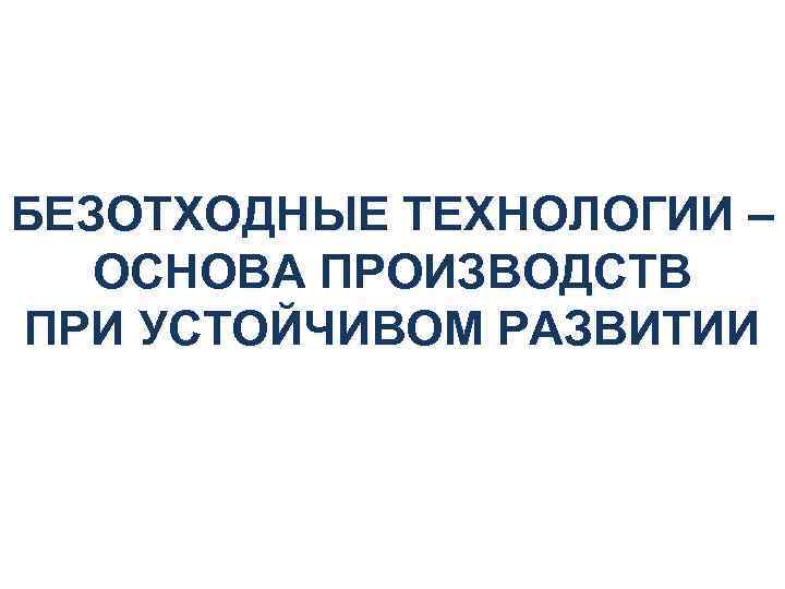 БЕЗОТХОДНЫЕ ТЕХНОЛОГИИ – ОСНОВА ПРОИЗВОДСТВ ПРИ УСТОЙЧИВОМ РАЗВИТИИ 