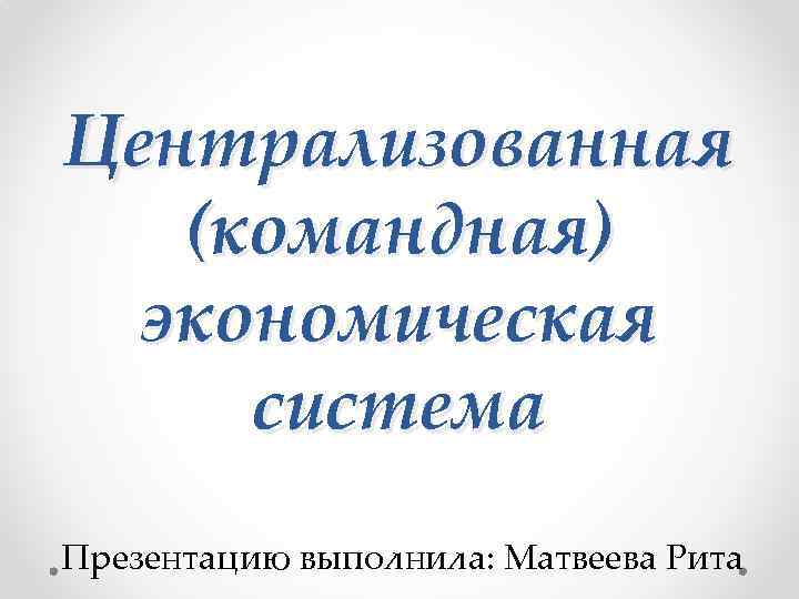 Централизованная (командная) экономическая система Презентацию выполнила: Матвеева Рита 