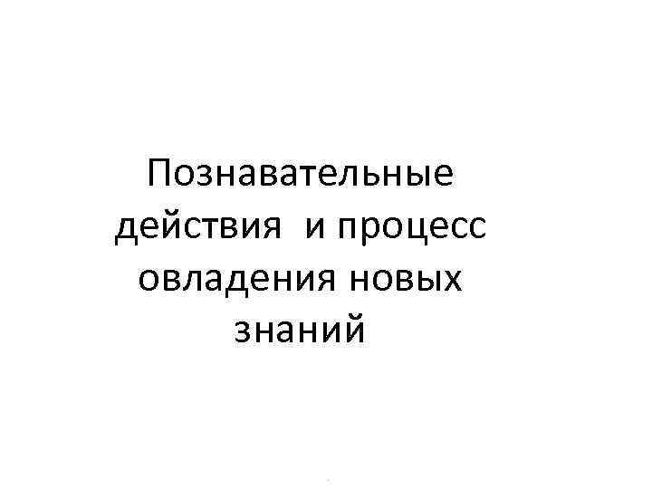 Познавательные действия и процесс овладения новых знаний . 