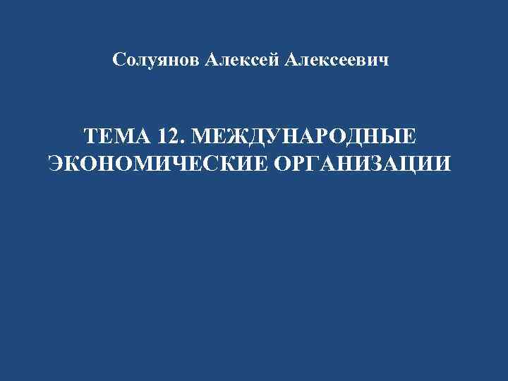 Солуянов Алексей Алексеевич ТЕМА 12. МЕЖДУНАРОДНЫЕ ЭКОНОМИЧЕСКИЕ ОРГАНИЗАЦИИ 