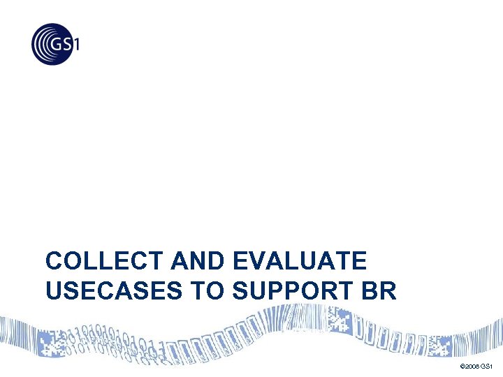 COLLECT AND EVALUATE USECASES TO SUPPORT BR © 2008 GS 1 