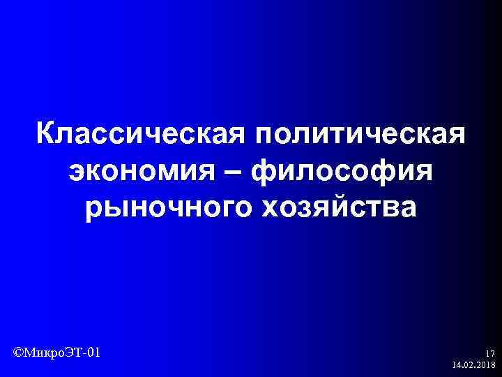 Классическая политическая экономия – философия рыночного хозяйства ©Микро. ЭТ-01 17 14. 02. 2018 