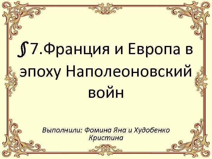 § 7. Франция и Европа в эпоху Наполеоновский войн Выполнили: Фомина Яна и Худобенко