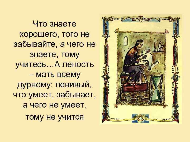 Что знаете хорошего, того не забывайте, а чего не знаете, тому учитесь…А леность –