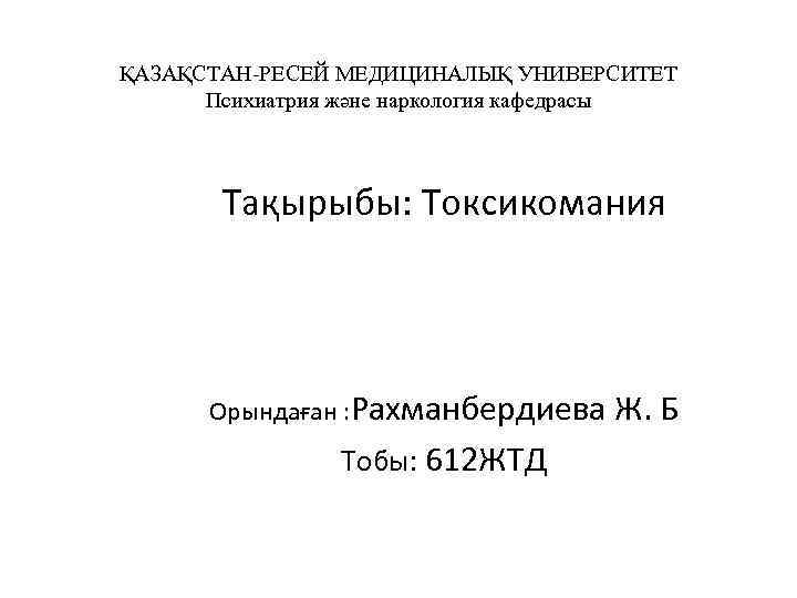 ҚАЗАҚСТАН-РЕСЕЙ МЕДИЦИНАЛЫҚ УНИВЕРСИТЕТ Психиатрия және наркология кафедрасы Тақырыбы: Токсикомания Орындаған : Рахманбердиева Ж. Б