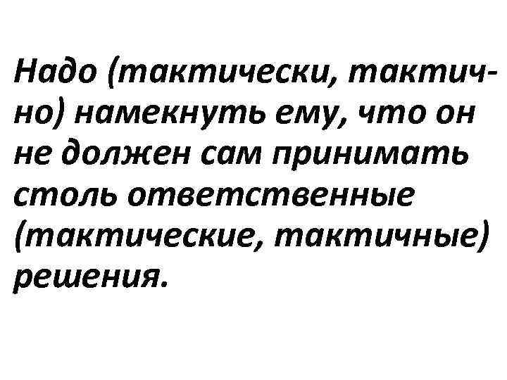 Надо (тактически, тактично) намекнуть ему, что он не должен сам принимать столь ответственные (тактические,