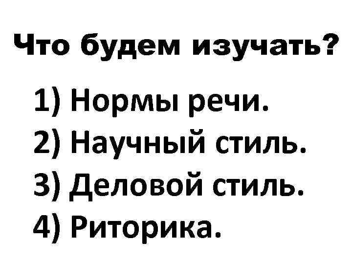 Что будем изучать? 1) Нормы речи. 2) Научный стиль. 3) Деловой стиль. 4) Риторика.