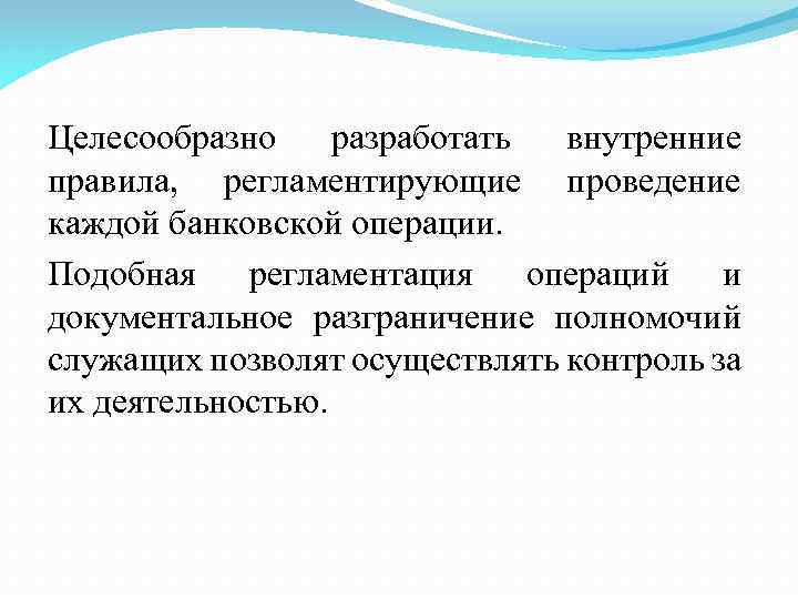 Целесообразно разработать внутренние правила, регламентирующие проведение каждой банковской операции. Подобная регламентация операций и документальное