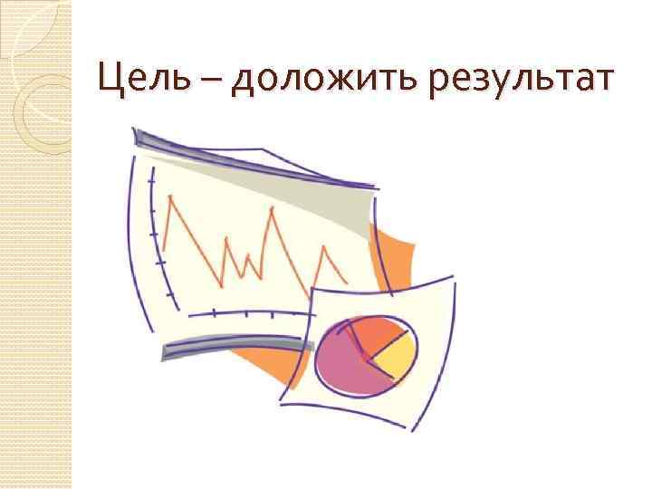 Цель – доложить результат 