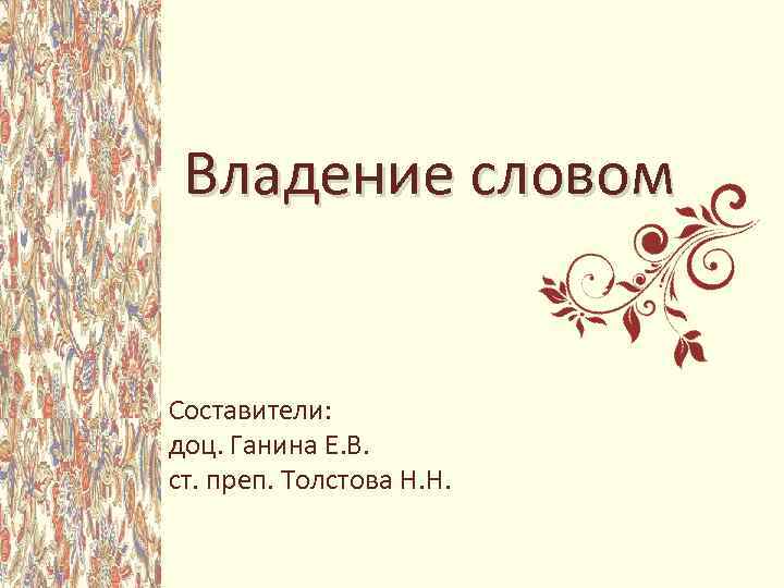 Владение словом Составители: доц. Ганина Е. В. ст. преп. Толстова Н. Н. 