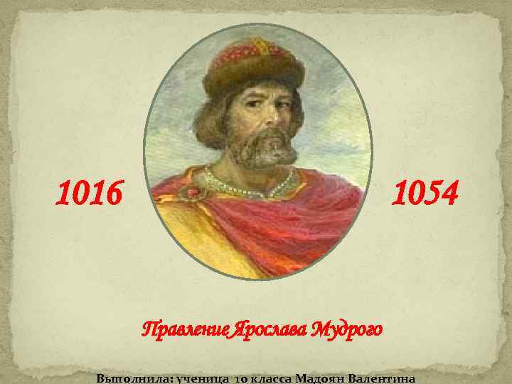 1016 1054 Правление Ярослава Мудрого Выполнила: ученица 10 класса Мадоян Валентина 