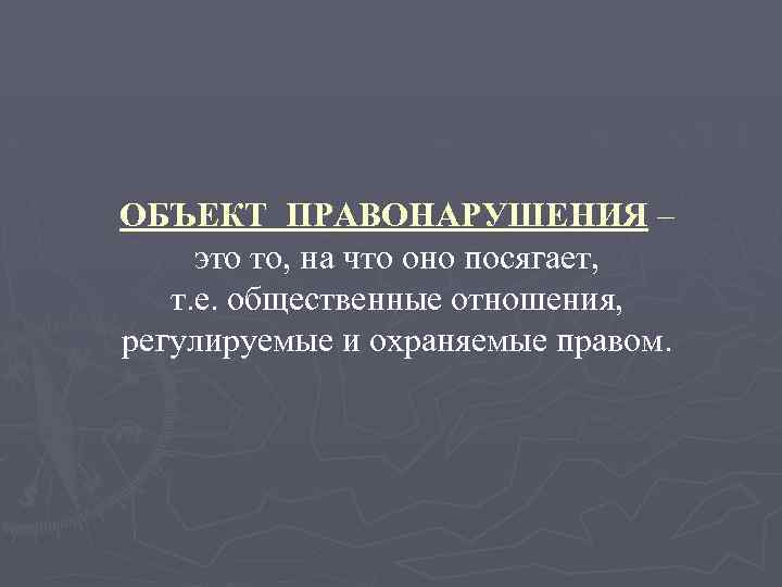 ОБЪЕКТ ПРАВОНАРУШЕНИЯ – это то, на что оно посягает, т. е. общественные отношения, регулируемые