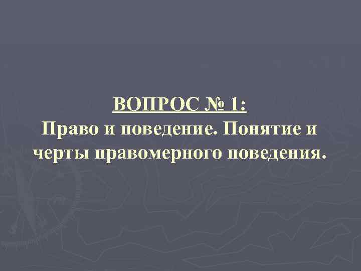 ВОПРОС № 1: Право и поведение. Понятие и черты правомерного поведения. 