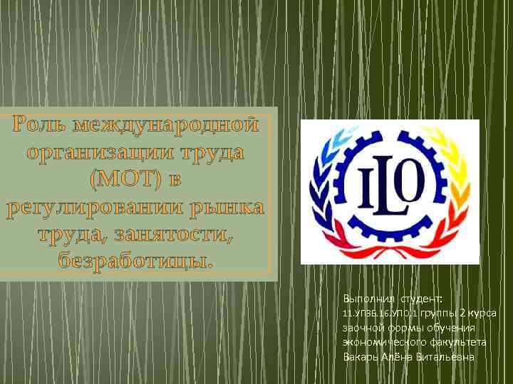 Роль международной организации труда (МОТ) в регулировании рынка труда, занятости, безработицы. Выполнил студент: 11.