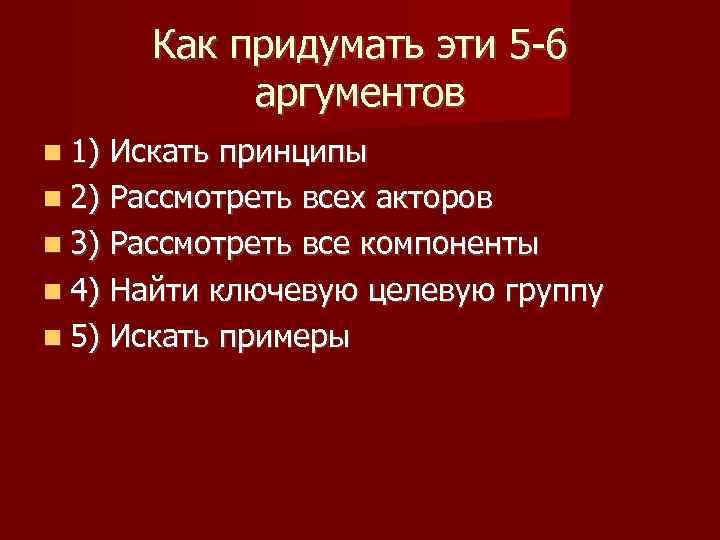 Как придумать эти 5 -6 аргументов 1) Искать принципы 2) Рассмотреть всех акторов 3)