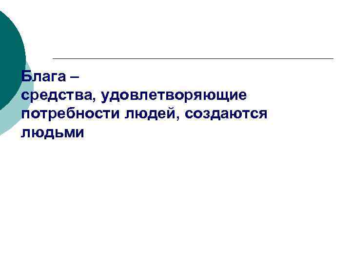 Блага – средства, удовлетворяющие потребности людей, создаются людьми 