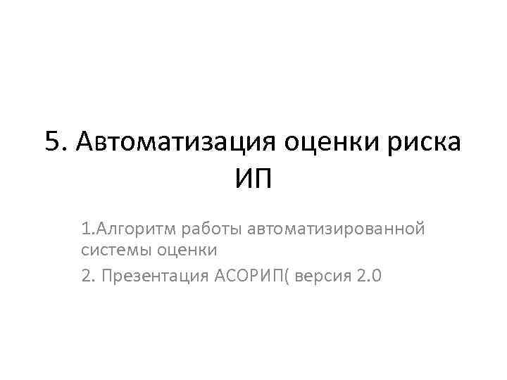 5. Автоматизация оценки риска ИП 1. Алгоритм работы автоматизированной системы оценки 2. Презентация АСОРИП(