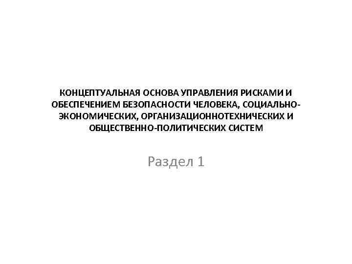 КОНЦЕПТУАЛЬНАЯ ОСНОВА УПРАВЛЕНИЯ РИСКАМИ И ОБЕСПЕЧЕНИЕМ БЕЗОПАСНОСТИ ЧЕЛОВЕКА, СОЦИАЛЬНОЭКОНОМИЧЕСКИХ, ОРГАНИЗАЦИОННОТЕХНИЧЕСКИХ И ОБЩЕСТВЕННО-ПОЛИТИЧЕСКИХ СИСТЕМ Раздел