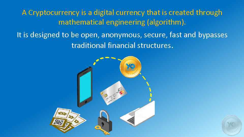 A Cryptocurrency is a digital currency that is created through mathematical engineering (algorithm). It