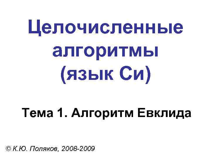 Целочисленные алгоритмы (язык Си) Тема 1. Алгоритм Евклида © К. Ю. Поляков, 2008 -2009