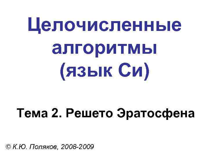 Целочисленные алгоритмы (язык Си) Тема 2. Решето Эратосфена © К. Ю. Поляков, 2008 -2009