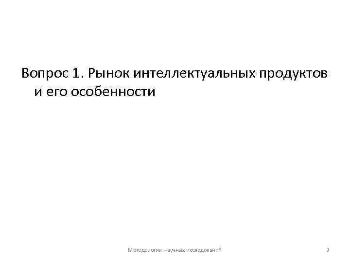 Вопрос 1. Рынок интеллектуальных продуктов и его особенности Методология научных исследований 3 