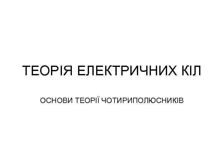 ТЕОРІЯ ЕЛЕКТРИЧНИХ КІЛ ОСНОВИ ТЕОРІЇ ЧОТИРИПОЛЮСНИКІВ 