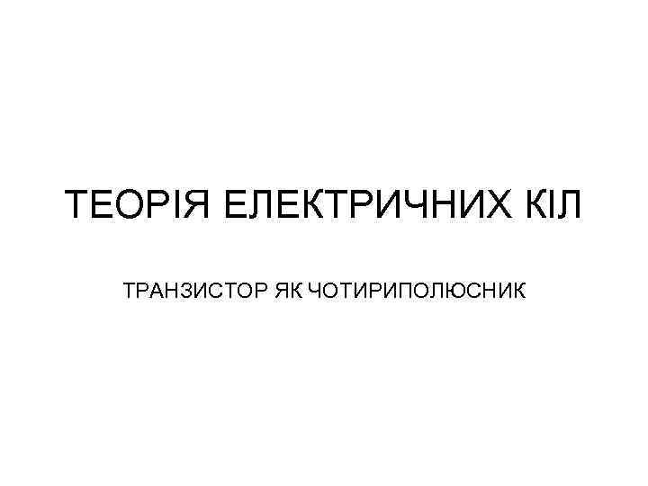 ТЕОРІЯ ЕЛЕКТРИЧНИХ КІЛ ТРАНЗИСТОР ЯК ЧОТИРИПОЛЮСНИК 