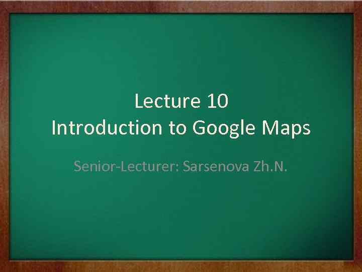 Lecture 10 Introduction to Google Maps Senior-Lecturer: Sarsenova Zh. N. 