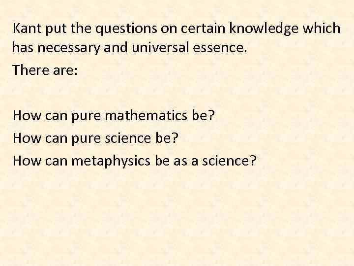 Kant put the questions on certain knowledge which has necessary and universal essence. There