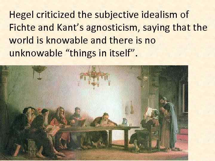 Hegel criticized the subjective idealism of Fichte and Kant’s agnosticism, saying that the world