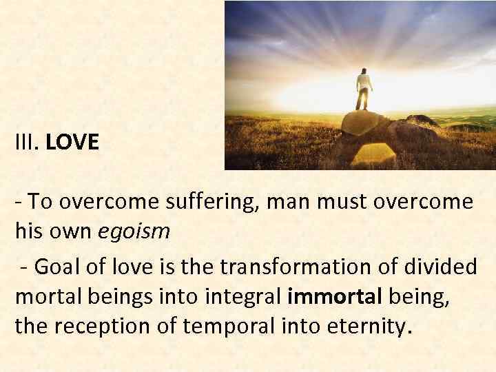 III. LOVE - To overcome suffering, man must overcome his own egoism - Goal