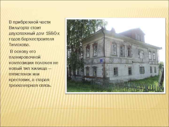 В прибрежной части Вильгорта стоит двухэтажный дом 1880 -х годов баржестроителя Тимохова. В основу
