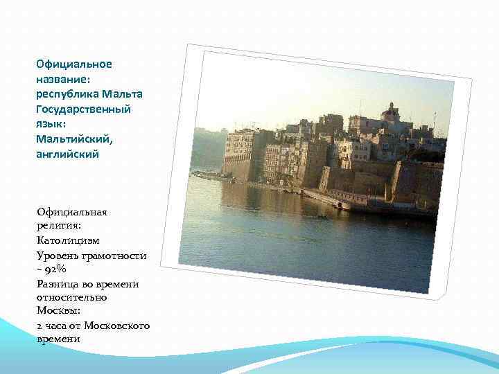 Официальное название: республика Мальта Государственный язык: Мальтийский, английский Официальная религия: Католицизм Уровень грамотности –