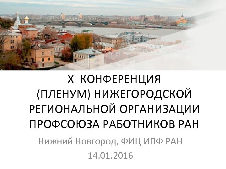 Х КОНФЕРЕНЦИЯ (ПЛЕНУМ) НИЖЕГОРОДСКОЙ РЕГИОНАЛЬНОЙ ОРГАНИЗАЦИИ ПРОФСОЮЗА РАБОТНИКОВ РАН Нижний Новгород, ФИЦ ИПФ РАН