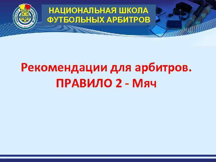 НАЦИОНАЛЬНАЯ ШКОЛА ФУТБОЛЬНЫХ АРБИТРОВ Рекомендации для арбитров. ПРАВИЛО 2 - Мяч 