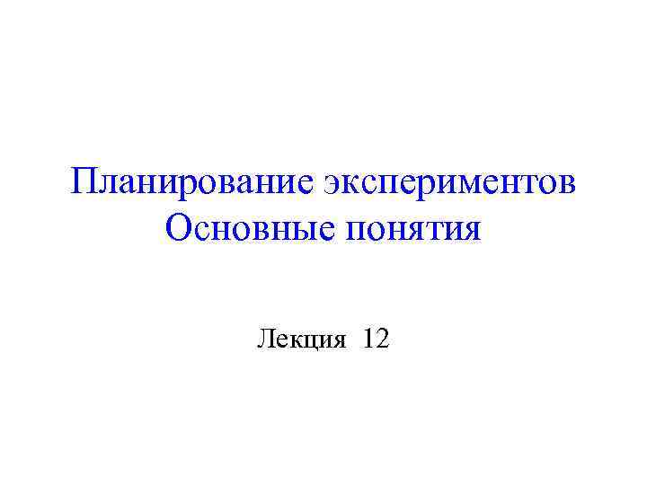 Планирование экспериментов Основные понятия Лекция 12 