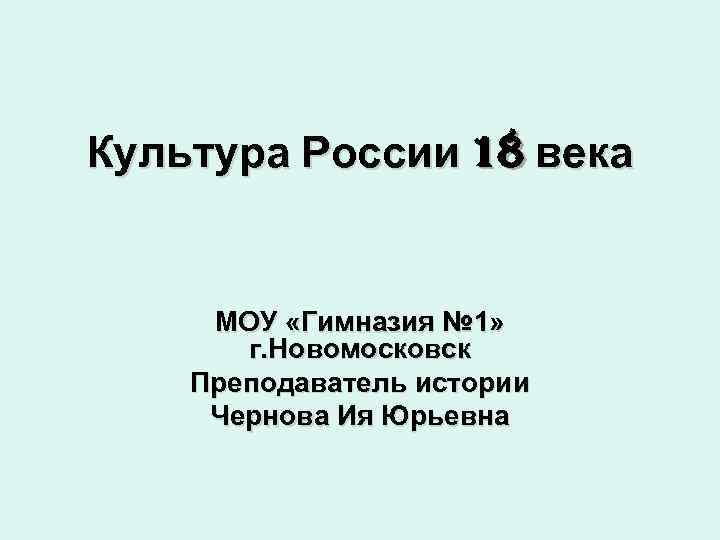 Культура России 18 века МОУ «Гимназия № 1» г. Новомосковск Преподаватель истории Чернова Ия