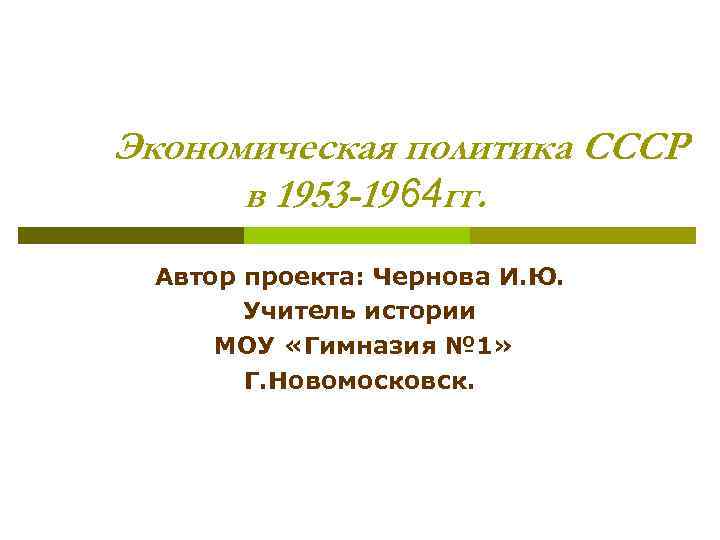 Экономическая политика СССР в 1953 -19 64 гг. Автор проекта: Чернова И. Ю. Учитель