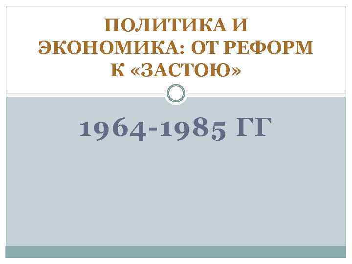 ПОЛИТИКА И ЭКОНОМИКА: ОТ РЕФОРМ К «ЗАСТОЮ» 1964 -1985 ГГ 
