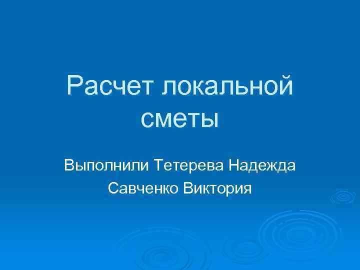 Расчет локальной сметы Выполнили Тетерева Надежда Савченко Виктория 