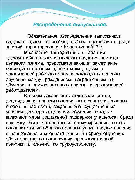 Распределение выпускников.   Обязательное распределение выпускников  нарушает право  на свободу выбора профессии и рода  занятий,  гарантированное Конституцией РФ.   В качестве альтернативы и гарантии  трудоустройства законопроектом вводится институт  целевого приема,  предусматривающий заключение  договора о целевом приеме между вузом и 