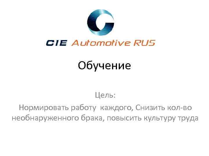 Обучение Цель: Нормировать работу каждого, Снизить кол-во необнаруженного брака, повысить культуру труда 