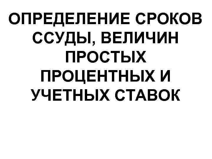 ОПРЕДЕЛЕНИЕ СРОКОВ ССУДЫ, ВЕЛИЧИН ПРОСТЫХ ПРОЦЕНТНЫХ И УЧЕТНЫХ СТАВОК 