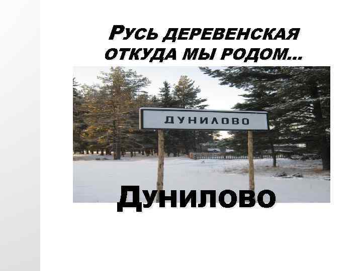 РУСЬ ДЕРЕВЕНСКАЯ ОТКУДА МЫ РОДОМ… ДУНИЛОВО 
