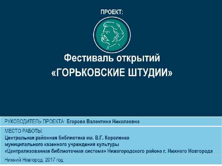 ПРОЕКТ: Фестиваль открытий «ГОРЬКОВСКИЕ ШТУДИИ» РУКОВОДИТЕЛЬ ПРОЕКТА: Егорова Валентина Николаевна МЕСТО РАБОТЫ: Центральная районная